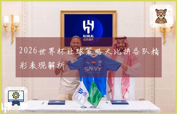 2026世界杯让球策略大比拼各队精彩表现解析